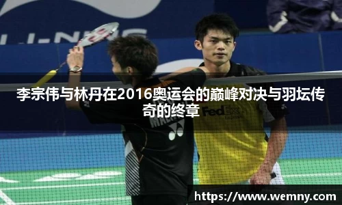 李宗伟与林丹在2016奥运会的巅峰对决与羽坛传奇的终章